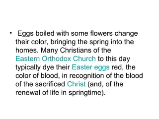 • Eggs boiled with some flowers change
  their color, bringing the spring into the
  homes. Many Christians of the
  Eastern Orthodox Church to this day
  typically dye their Easter eggs red, the
  color of blood, in recognition of the blood
  of the sacrificed Christ (and, of the
  renewal of life in springtime).
 