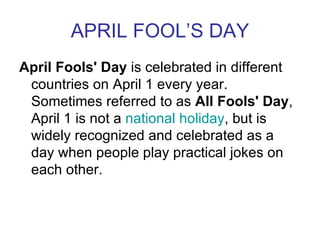 APRIL FOOL’S DAY
April Fools' Day is celebrated in different
 countries on April 1 every year.
 Sometimes referred to as All Fools' Day,
 April 1 is not a national holiday, but is
 widely recognized and celebrated as a
 day when people play practical jokes on
 each other.
 