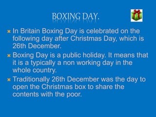BOXING DAY.
 In Britain Boxing Day is celebrated on the
following day after Christmas Day, which is
26th December.
 Boxi...