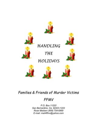 HANDLING
THE
HOLIDAYS
Families & Friends of Murder Victims
FFMV
P.O. Box 11222
San Bernardino, Ca. 92423-1222
Rose Madsen (909) 754-6969
E-mail: mail4ffmv@yahoo.com
 