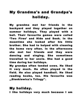 My Grandma's and Grandpa's
         holiday.

My grandma met her friends in the
backyard and they played together on
summer holidays. They played with a
ball. Their favourite games were called
‘Two Fires’ and Hide and Seek. In the
meantime she looked after his little
brother. She had to helped with cleaning
the home very often. In the afternoons
she met her friends and they were
dancing and singing. She sometimes
travelled to her uncle. She had a good
time during her holidays.
My grandpa often tended cows. He liked
it very much. He often played in the
field. He also played handball. He liked
reading books, too. His favourite was
,,Sienkiewicz's Trilogy''.


My holiday.
I like holidays very much because I am
 