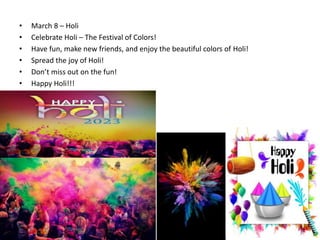 • March 8 – Holi
• Celebrate Holi – The Festival of Colors!
• Have fun, make new friends, and enjoy the beautiful colors of Holi!
• Spread the joy of Holi!
• Don’t miss out on the fun!
• Happy Holi!!!
 