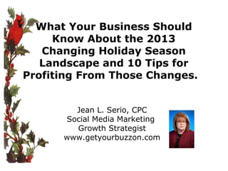 What Your Business Should
Know About the 2013
Changing Holiday Season
Landscape and 10 Tips for
Profiting From Those Changes.
Jean L. Serio, CPC
Social Media Marketing
Growth Strategist
www.getyourbuzzon.com

 