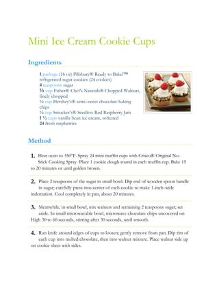 1.
2.
3.
4.
Mini Ice Cream Cookie Cups
Ingredients
1 package (16 oz) Pillsbury® Ready to Bake!™
refrigerated sugar cookies (24 cookies)
4 teaspoons sugar
⅓ cup Fisher® Chef’s Naturals® Chopped Walnuts,
finely chopped
½ cup Hershey’s® semi-sweet chocolate baking
chips
¼ cup Smucker’s® Seedless Red Raspberry Jam
1 ½ cups vanilla bean ice cream, softened
24 fresh raspberries
Method
Heat oven to 350°F. Spray 24 mini muffin cups with Crisco® Original No-
Stick Cooking Spray. Place 1 cookie dough round in each muffin cup. Bake 15
to 20 minutes or until golden brown.
Place 2 teaspoons of the sugar in small bowl. Dip end of wooden spoon handle
in sugar; carefully press into center of each cookie to make 1-inch-wide
indentation. Cool completely in pan, about 20 minutes.
Meanwhile, in small bowl, mix walnuts and remaining 2 teaspoons sugar; set
aside. In small microwavable bowl, microwave chocolate chips uncovered on
High 30 to 60 seconds, stirring after 30 seconds, until smooth.
Run knife around edges of cups to loosen; gently remove from pan. Dip rim of
each cup into melted chocolate, then into walnut mixture. Place walnut side up
on cookie sheet with sides.
 