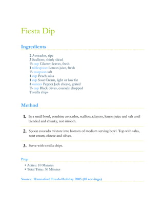 1.
2.
3.
Fiesta Dip
Ingredients
2 Avocados, ripe
3 Scallions, thinly sliced
½ cup Cilantro leaves, fresh
1 tablespoon Lemon juice, fresh
½ teaspoon salt
1 cup Peach salsa
1 cup Sour Cream, light or low fat
8 ounces Pepper Jack cheese, grated
¼ cup Black olives, coarsely chopped
Tortilla chips
Method
In a small bowl, combine avocados, scallion, cilantro, lemon juice and salt until
blended and chunky, not smooth.
Spoon avocado mixture into bottom of medium serving bowl. Top with salsa,
sour cream, cheese and olives.
Serve with tortilla chips.
Prep
• Active: 10 Minutes
• Total Time: 30 Minutes
Source: Hannaford Fresh-Holiday 2005 (10 servings)
 