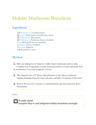 1.
2.
3.
Holiday Mushroom Bruschetta
Ingredients
2-3 Tablespoons Unsalted butter
12 ounces Fresh button mushrooms, sliced
12 Tablespoons Mayonnaise
12 Tablespoons Parmesan cheese, shredded
1 cup Mozzarella cheese, shredded
1 medium Onion, chopped
1 medium Baguette
Salt & pepper, to taste
Method
Melt one tablespoon of butter in a skillet. Sauté mushrooms and set aside.
Combine next 4 ingredients (except remaining butter) in a bowl and gently fold
in mushrooms. Cover and refrigerate 2 hours.
Slice baguette into 1/2" pieces. Spread butter on top. Spoon mushroom
topping (heaping teaspoon) atop each piece and place on greased cookie sheet.
Broil in the oven for 3 minutes or until bruschetta tops have browned. Serve
immediately.
Notes
To make ahead:
Complete Step #1 and refrigerate holiday bruschetta overnight.
 