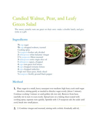 1.
2.
Candied Walnut, Pear, and Leafy
Green Salad
The sweet, crunchy nuts are great on their own--make a double batch, and give
some as a gift.
Ingredients
⅓ cup sugar
⅔ cup chopped walnuts, toasted
Cooking spray
½ teaspoon kosher salt, divided
2 tablespoons white balsamic vinegar
1 ½ teaspoons Dijon mustard
3 tablespoons extra-virgin olive oil
1 tablespoon capers, chopped
4 cups torn green leaf lettuce
4 cups chopped romaine lettuce
4 cups chopped radicchio
1 ripe red Anjou pear, thinly sliced
¼ teaspoon freshly ground black pepper
Method
Place sugar in a small, heavy saucepan over medium-high heat; cook until sugar
dissolves, stirring gently as needed to dissolve sugar evenly (about 1 minute).
Continue cooking 1 minute or until golden (do not stir). Remove from heat;
carefully stir in nuts to coat evenly. Spread nuts on a baking sheet coated with
cooking spray; separate nuts quickly. Sprinkle with 1/4 teaspoon salt. Set aside until
cool; break into small pieces.
2. Combine vinegar and mustard, stirring with a whisk. Gradually add oil,
 