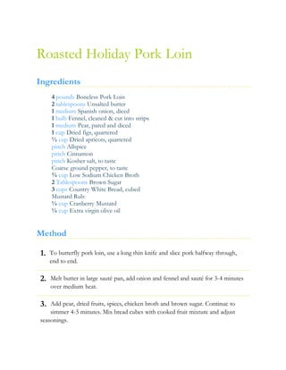 1.
2.
3.
Roasted Holiday Pork Loin
Ingredients
4 pounds Boneless Pork Loin
2 tablespoons Unsalted butter
1 medium Spanish onion, diced
1 bulb Fennel, cleaned & cut into strips
1 medium Pear, pared and diced
1 cup Dried figs, quartered
½ cup Dried apricots, quartered
pinch Allspice
pinch Cinnamon
pinch Kosher salt, to taste
Coarse ground pepper, to taste
¾ cup Low Sodium Chicken Broth
2 Tablespoons Brown Sugar
3 cups Country White Bread, cubed
Mustard Rub:
¼ cup Cranberry Mustard
¼ cup Extra virgin olive oil
Method
To butterfly pork loin, use a long thin knife and slice pork halfway through,
end to end.
Melt butter in large sauté pan, add onion and fennel and sauté for 3-4 minutes
over medium heat.
Add pear, dried fruits, spices, chicken broth and brown sugar. Continue to
simmer 4-5 minutes. Mix bread cubes with cooked fruit mixture and adjust
seasonings.
 