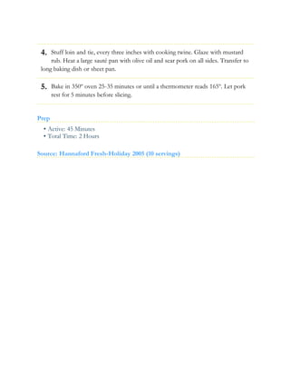 4.
5.
Stuff loin and tie, every three inches with cooking twine. Glaze with mustard
rub. Heat a large sauté pan with olive oil and sear pork on all sides. Transfer to
long baking dish or sheet pan.
Bake in 350º oven 25-35 minutes or until a thermometer reads 165º. Let pork
rest for 5 minutes before slicing.
Prep
• Active: 45 Minutes
• Total Time: 2 Hours
Source: Hannaford Fresh-Holiday 2005 (10 servings)
 