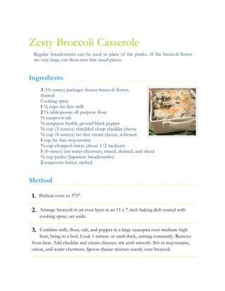 1.
2.
3.
Zesty Broccoli Casserole
Regular breadcrumbs can be used in place of the panko. If the broccoli florets
are very large, cut them into bite-sized pieces.
Ingredients
3 (10-ounce) packages frozen broccoli florets,
thawed
Cooking spray
1 ½ cups fat-free milk
2 ½ tablespoons all-purpose flour
½ teaspoon salt
¼ teaspoon freshly ground black pepper
¾ cup (3 ounces) shredded sharp cheddar cheese
½ cup (4 ounces) fat-free cream cheese, softened
1 cup fat-free mayonnaise
¾ cup chopped onion (about 1/2 medium)
1 (8-ounce) can water chestnuts, rinsed, drained, and sliced
¾ cup panko (Japanese breadcrumbs)
2 teaspoons butter, melted
Method
Preheat oven to 375°.
Arrange broccoli in an even layer in an 11 x 7-inch baking dish coated with
cooking spray; set aside.
Combine milk, flour, salt, and pepper in a large saucepan over medium-high
heat; bring to a boil. Cook 1 minute or until thick, stirring constantly. Remove
from heat. Add cheddar and cream cheeses; stir until smooth. Stir in mayonnaise,
onion, and water chestnuts. Spoon cheese mixture evenly over broccoli.
 
