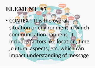 ELEMENT #7
• CONTEXT: It is the overall
situation or environment in which
communication happens. It
includes factors like location, time
,cultural aspects, etc. which can
impact understanding of message
 