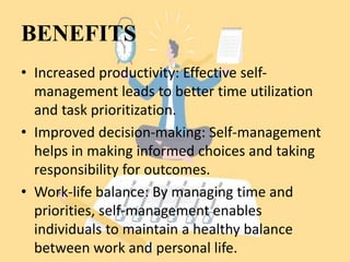 BENEFITS
• Increased productivity: Effective self-
management leads to better time utilization
and task prioritization.
• Improved decision-making: Self-management
helps in making informed choices and taking
responsibility for outcomes.
• Work-life balance: By managing time and
priorities, self-management enables
individuals to maintain a healthy balance
between work and personal life.
 