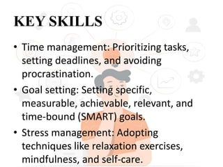 KEY SKILLS
• Time management: Prioritizing tasks,
setting deadlines, and avoiding
procrastination.
• Goal setting: Setting specific,
measurable, achievable, relevant, and
time-bound (SMART) goals.
• Stress management: Adopting
techniques like relaxation exercises,
mindfulness, and self-care.
 