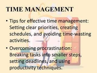 TIME MANAGEMENT
• Tips for effective time management:
Setting clear priorities, creating
schedules, and avoiding time-wasting
activities.
• Overcoming procrastination:
Breaking tasks into smaller steps,
setting deadlines, and using
productivity techniques.
 