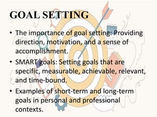GOAL SETTING
• The importance of goal setting: Providing
direction, motivation, and a sense of
accomplishment.
• SMART goals: Setting goals that are
specific, measurable, achievable, relevant,
and time-bound.
• Examples of short-term and long-term
goals in personal and professional
contexts.
 