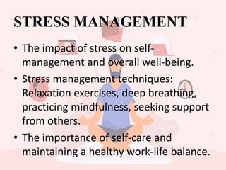 STRESS MANAGEMENT
• The impact of stress on self-
management and overall well-being.
• Stress management techniques:
Relaxation exercises, deep breathing,
practicing mindfulness, seeking support
from others.
• The importance of self-care and
maintaining a healthy work-life balance.
 