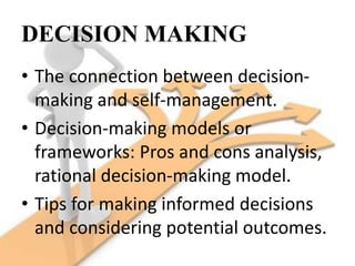 DECISION MAKING
• The connection between decision-
making and self-management.
• Decision-making models or
frameworks: Pros and cons analysis,
rational decision-making model.
• Tips for making informed decisions
and considering potential outcomes.
 