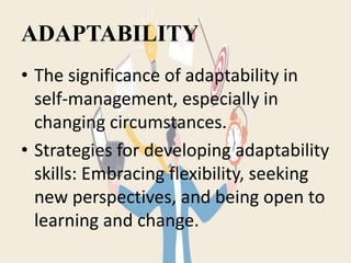 ADAPTABILITY
• The significance of adaptability in
self-management, especially in
changing circumstances.
• Strategies for developing adaptability
skills: Embracing flexibility, seeking
new perspectives, and being open to
learning and change.
 