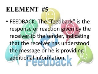 ELEMENT #5
• FEEDBACK: The “feedback” is the
response or reaction given by the
receiver to the sender, indicating
that the receiver has understood
the message or he is providing
additional information.
 