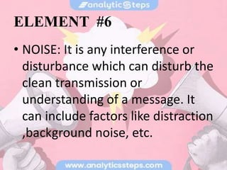 ELEMENT #6
• NOISE: It is any interference or
disturbance which can disturb the
clean transmission or
understanding of a message. It
can include factors like distraction
,background noise, etc.
 