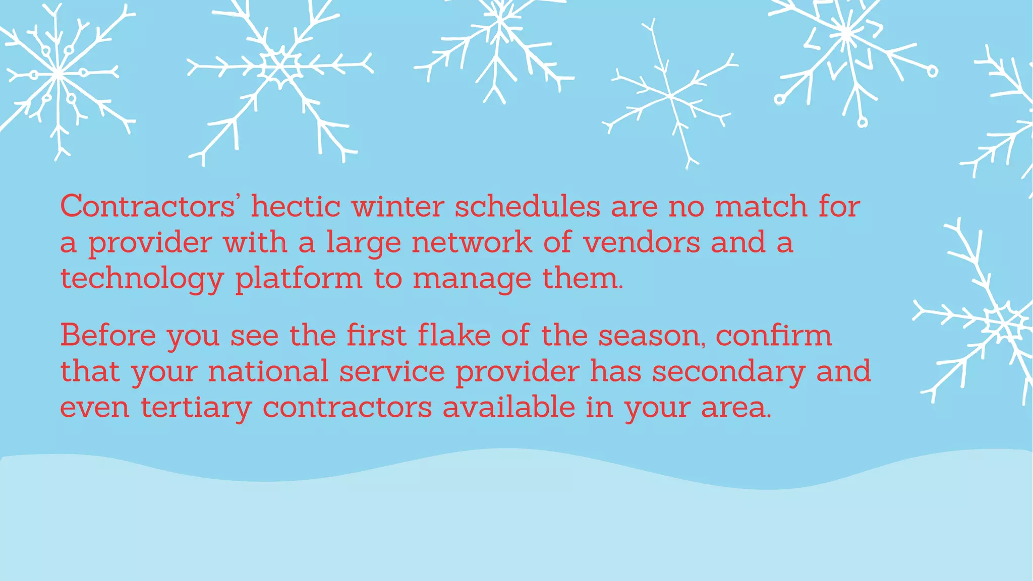 Contractors’ hectic winter schedules are no match for
a provider with a large network of vendors and a
technology platform to manage them.
Before you see the ﬁrst ﬂake of the season, conﬁrm
that your national service provider has secondary and
even tertiary contractors available in your area.
 