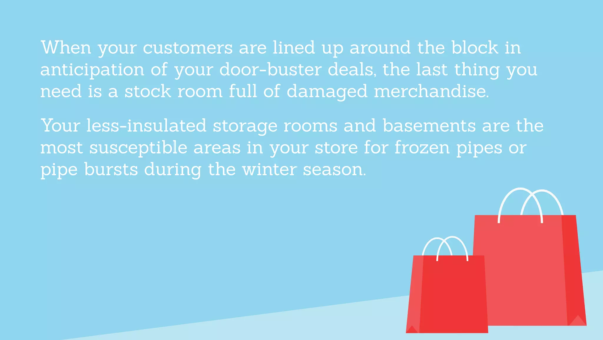 When your customers are lined up around the block in
anticipation of your door-buster deals, the last thing you
need is a stock room full of damaged merchandise.
Your less-insulated storage rooms and basements are the
most susceptible areas in your store for frozen pipes or
pipe bursts during the winter season.
 