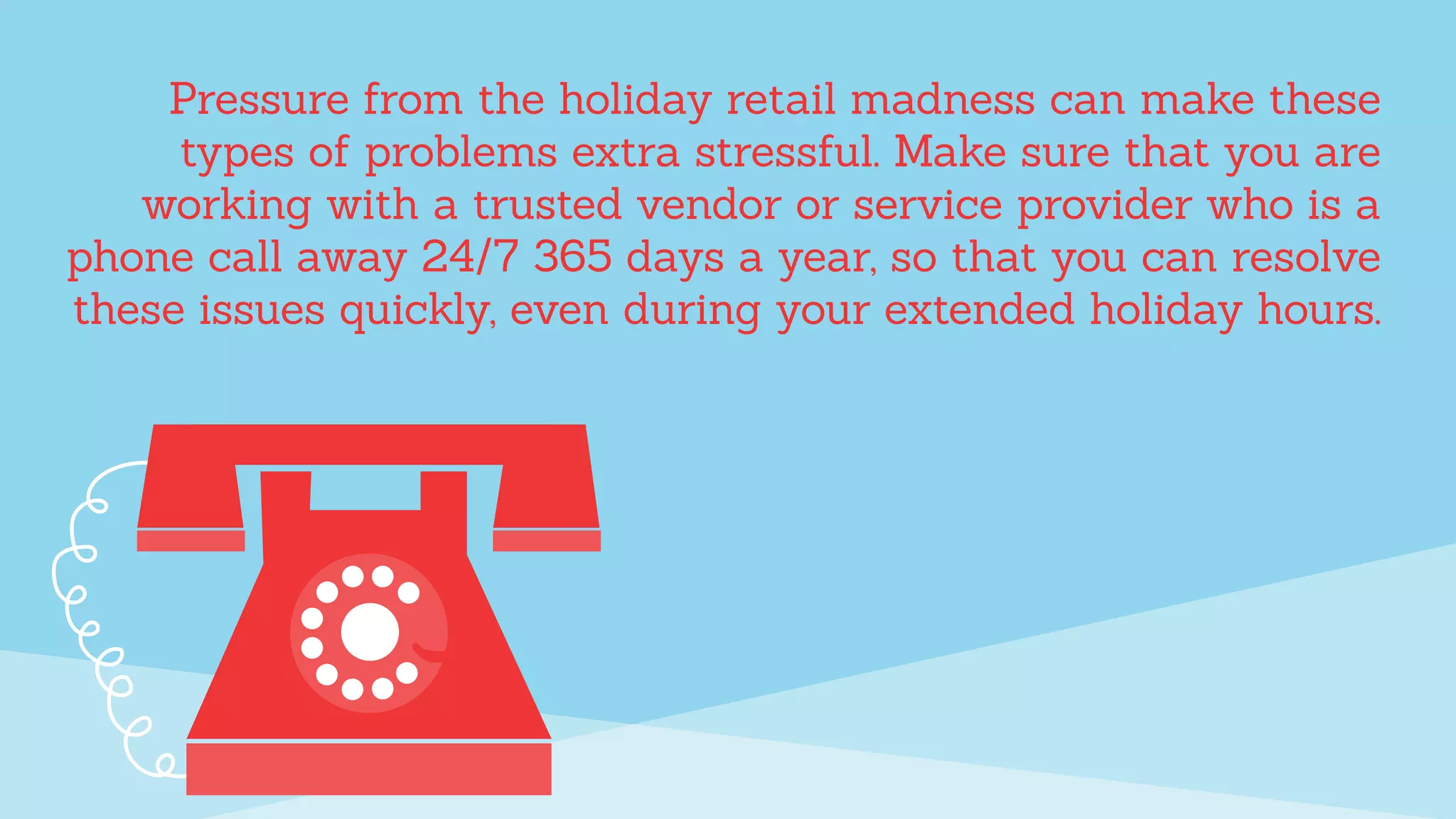 Pressure from the holiday retail madness can make these
types of problems extra stressful. Make sure that you are
working with a trusted vendor or service provider who is a
phone call away 24/7 365 days a year, so that you can resolve
these issues quickly, even during your extended holiday hours.
 