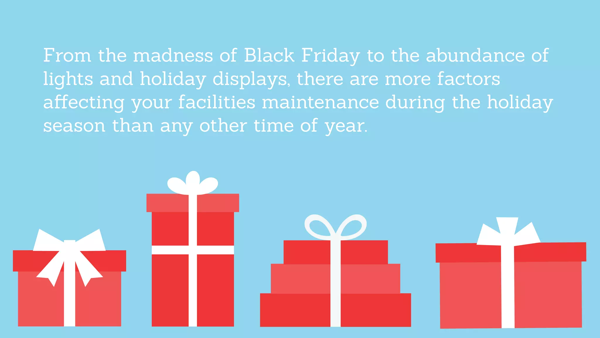 From the madness of Black Friday to the abundance of
lights and holiday displays, there are more factors
aﬀecting your facilities maintenance during the holiday
season than any other time of year.
 