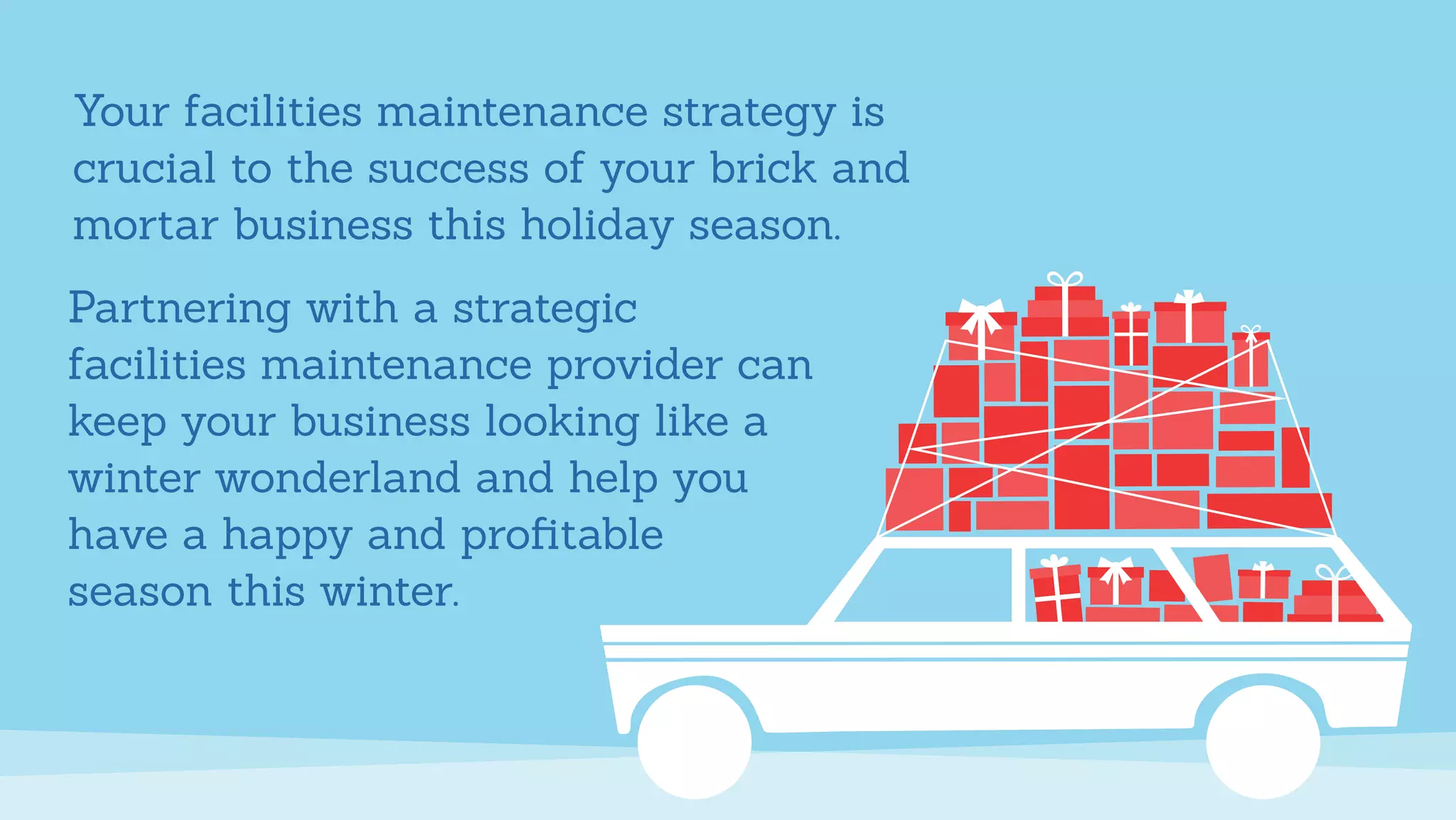 Your facilities maintenance strategy is
crucial to the success of your brick and
mortar business this holiday season.
Partnering with a strategic
facilities maintenance provider can
keep your business looking like a
winter wonderland and help you
have a happy and proﬁtable
season this winter.
 