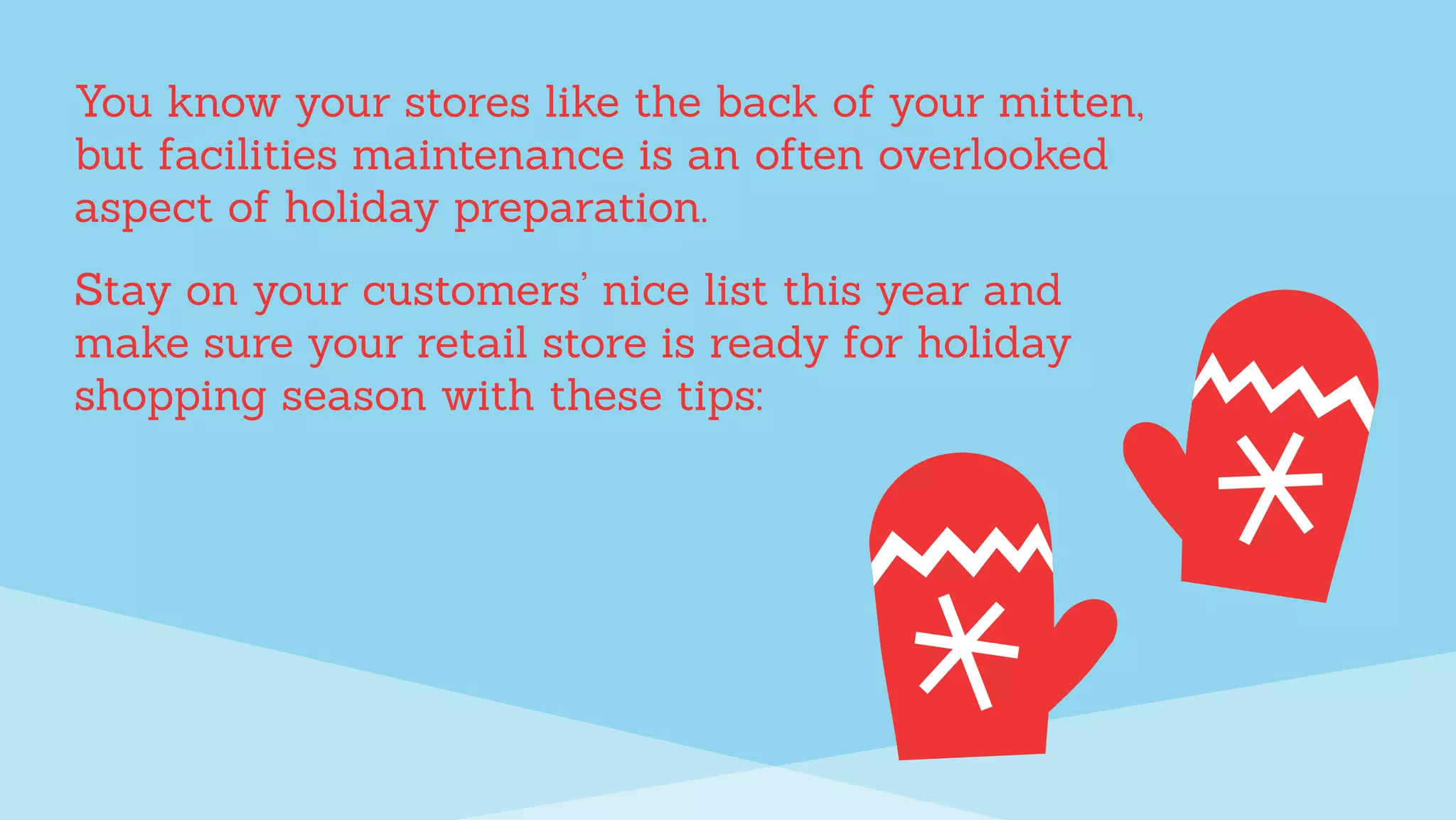 You know your stores like the back of your mitten,
but facilities maintenance is an often overlooked
aspect of holiday preparation.
Stay on your customers’ nice list this year and
make sure your retail store is ready for holiday
shopping season with these tips:
 