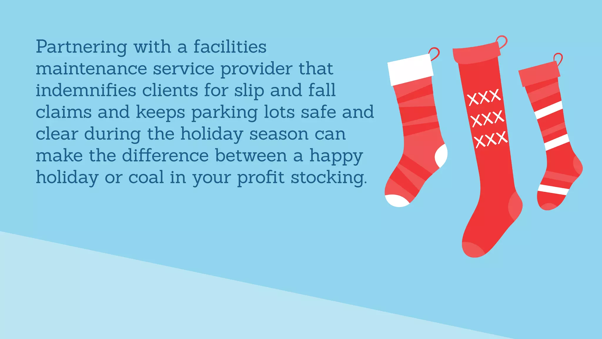 Partnering with a facilities
maintenance service provider that
indemniﬁes clients for slip and fall
claims and keeps parking lots safe and
clear during the holiday season can
make the diﬀerence between a happy
holiday or coal in your proﬁt stocking.
 