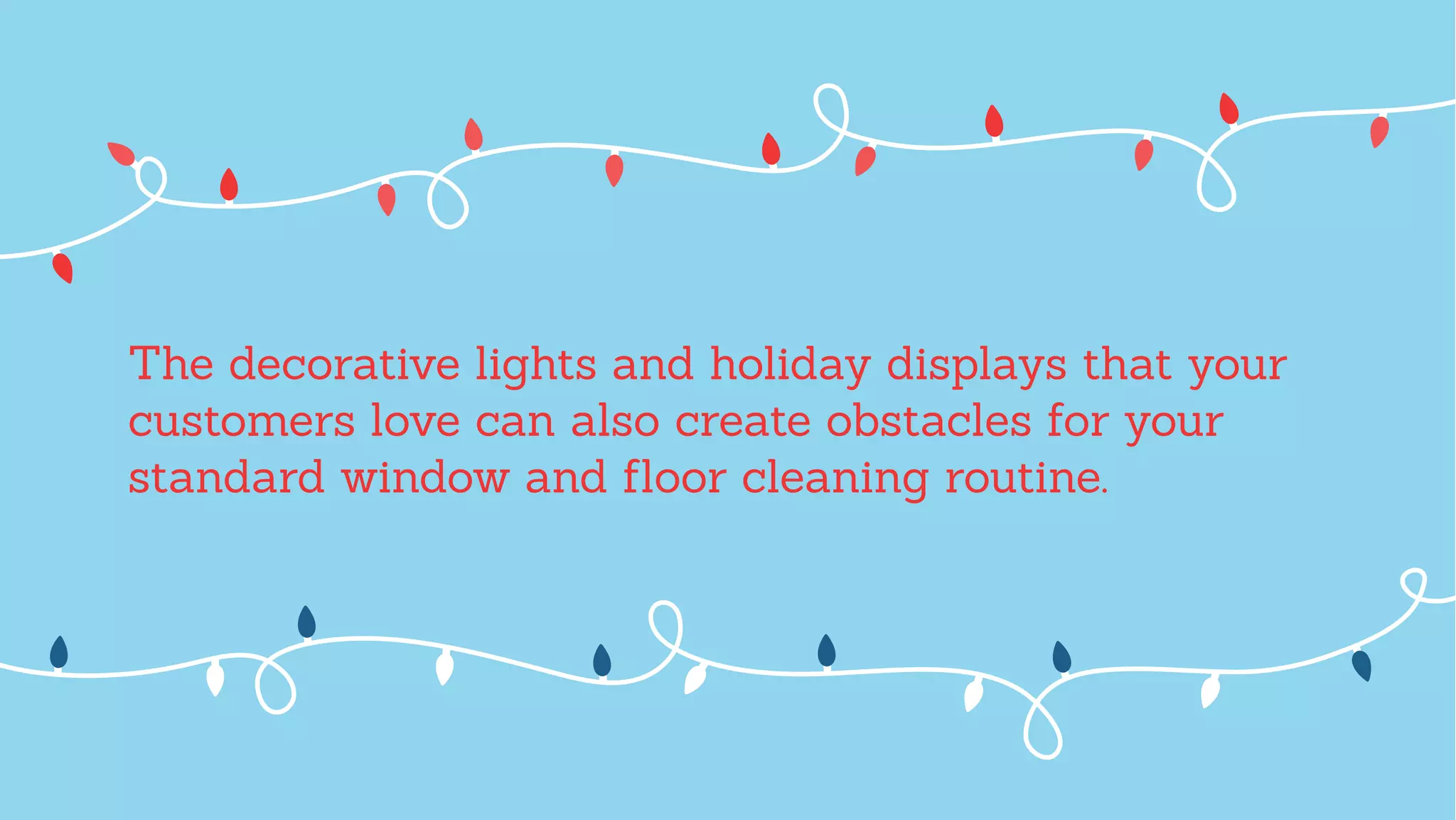 The decorative lights and holiday displays that your
customers love can also create obstacles for your
standard window and ﬂoor cleaning routine.
 