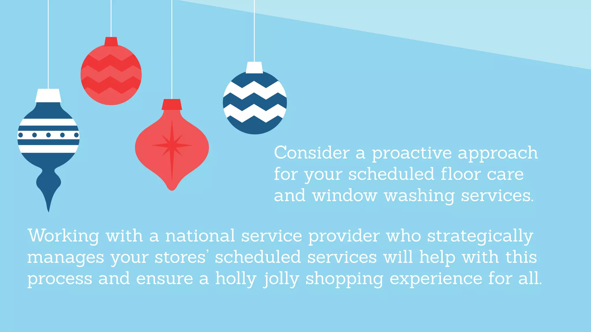 Working with a national service provider who strategically
manages your stores’ scheduled services will help with this
process and ensure a holly jolly shopping experience for all.
Consider a proactive approach
for your scheduled ﬂoor care
and window washing services.
 