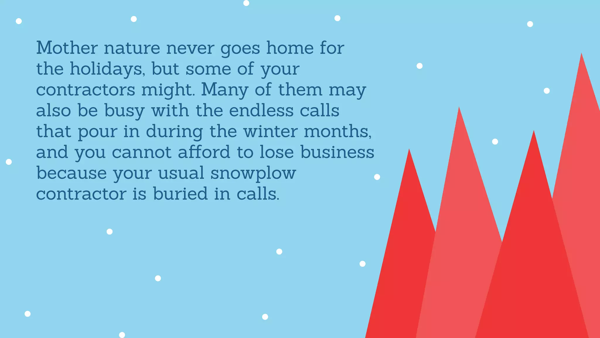 Mother nature never goes home for
the holidays, but some of your
contractors might. Many of them may
also be busy with the endless calls
that pour in during the winter months,
and you cannot aﬀord to lose business
because your usual snowplow
contractor is buried in calls.
 