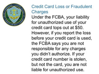 Credit Card Loss or Fraudulent
Charges
Under the FCBA, your liability
for unauthorized use of your
credit card tops out at $50.
However, if you report the loss
before your credit card is used,
the FCBA says you are not
responsible for any charges
you didn’t authorize. If your
credit card number is stolen,
but not the card, you are not
liable for unauthorized use.
 