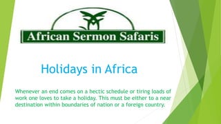 Holidays in Africa
Whenever an end comes on a hectic schedule or tiring loads of
work one loves to take a holiday. This must be either to a near
destination within boundaries of nation or a foreign country.
 