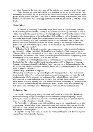 see whose bonnet is the best. As a part of the tradition the winner gets an Easter egg.
      Easter bunnies are made and sold in large numbers and are an integral part of Easter
celebrations in England. All the gift shops are filled with thousands of these bunnies, which
people buy to give to each other. Then, there is another interesting part associated with Easter
bunnies. These bunnies hide Easter eggs in the houses and children search to find these sweet
treats.

Mother`s Day.

     The tradition of celebrating Mothers Day began much earlier in England than it started in
USA. In fact England was the first country in the world to dedicate a day for mothers as early as
1600s. They called this day for mothers as 'Mothering Sunday”. The festival has its roots in the
practice wherein poor people in England send their little children to work as domestic servants or
apprentice with the rich. At that time it was considered important by the people that these
children, staying away from their families be allowed to visit their homes once in a year. The
time decided for the annual visit to home was middle Sunday of the fasting period of Lent
(which lasts from Ash Wednesday to Easter). For this reason, the day was called 'Refreshment
Sunday' or 'Mid-Lent Sunday'.
    In England the day dedicated for mothers was more commonly called Mothering Sunday as
people, mainly children visited their 'Mother Church' or the church of their home and not the
'Daughter Church', the closest church in the vicinity. After paying a visit to church, children met
their mothers and presented them flowers, which they gathered from bushes along the way. Girls
baked special cakes called 'Simnel Cakes' for their mothers.
     The tradition of Mothering Sunday stopped with the advent of Industrial Revolution in
England when the working conditions and life pattern changed. Over the period of time one
Sunday - 4th Sunday in Lent (3 weeks before Easter) was reserved in the honor of mothers. In
the present time, original meaning of Mothering Sunday has been lost and has taken the form and
name of Mothers Day in US.
Mother's Day Celebration in England
Mothers Day is celebrated in a big way in England. Children pay tribute to their mothers and
thank them for all their love and support. An atmosphere of excitement prevail on the day and
marketers make all efforts to make big profits out of the euphoria. Flowers record their
maximum sale as people in England love to express their gratitude for their mothers by gifting
them flowers more than anything else. Most popular flowers on Mothers Day in Great Britain are
roses followed by carnations and chrysanthemums. In UK, there is also a tradition of making a
rich almond cake for mothers called 'Mothering Cake' or 'Simnel Cake' on Mothers Day

St. Patrick`s Day.

   St. Patrick`s Day is a yearly holiday celebrated on 17 march. It is named after Saint Patrick,
the most commonly recognized of the patron saints of Ireland. It began as a purely Catholic
holiday and became an official feast day in the early 1600s. However, it has gradually become
more of a secular celebration of Ireland`s culture.
   St. Patrck`s Day is celebrated by the Irish and Irish at heart in big cities and small towns alike
with parades, “wearing of the green, “ music and songs. Irish food and drink, and activities for
kids such as crafts, coloring and games. It’s a time for fun. Some communities even go so far as
to dry rivers or streams green!
   It`s a public holiday on the island of Ireland and widely celebrated by Irish diaspora in places
such as Great Britain, Canada, Australia.
 