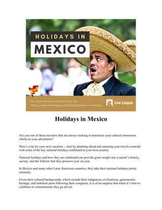 Holidays in Mexico
Are you one of those travelers that are always looking to maximize your cultural immersion
whilst on your adventures?
Here’s a tip for your next vacation -- start by planning ahead and ensuring your travels coincide
with some of the key national holidays celebrated in your host country.
National holidays and how they are celebrated can provide great insight into a nation’s history,
society, and the folklore that they preserve year on year.
In Mexico and many other Latin American countries, they take their national holidays pretty
seriously.
Given their cultural backgrounds, which include their indigenous civilizations, gastronomic
heritage, and turbulent pasts following their conquests, it is of no surprise that when it’s time to
celebrate or commemorate they go all out.
 