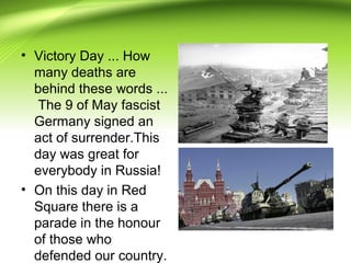 • Victory Day ... How
many deaths are
behind these words ...
The 9 of May fascist
Germany signed an
act of surrender.This
day was great for
everybody in Russia!
• On this day in Red
Square there is a
parade in the honour
of those who
defended our country.
 