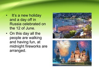 • It’s a new holiday
and a day off in
Russia celebrated on
the 12 of June.
• On this day all the
people are walking
and having fun, at
midnight fireworks are
arranged.
 