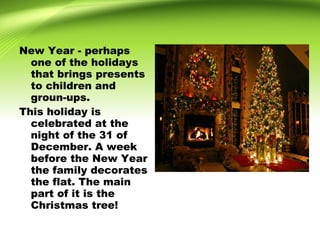 New Year - perhaps
one of the holidays
that brings presents
to children and
groun-ups.
This holiday is
celebrated at the
night of the 31 of
December. A week
before the New Year
the family decorates
the flat. The main
part of it is the
Christmas tree!
 