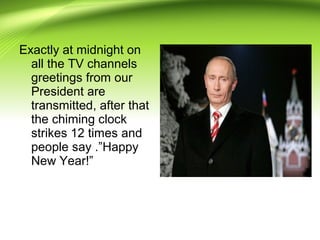 Exactly at midnight on
all the TV channels
greetings from our
President are
transmitted, after that
the chiming clock
strikes 12 times and
people say .”Happy
New Year!”
 