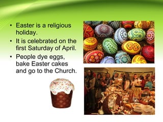 • Easter is a religious
holiday.
• It is celebrated on the
first Saturday of April.
• People dye eggs,
bake Easter cakes
and go to the Church.
 