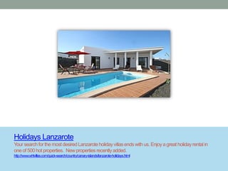 Holidays Lanzarote
Your search for the most desired Lanzarote holiday villas ends with us. Enjoy a great holiday rental in
one of 500 hot properties. New properties recently added.
http://www.whlvillas.com/quick-search/country/canary-islands/lanzarote-holidays.html
 