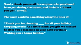 Send a thank you email to everyone who purchased from you during the season, and include a “thank you gift” as well. 
The email could be something along the lines of: 
“Thank you for choosing ____ for all your holiday shopping needs! As a little thank you gift we wanted to offer you a discount on your next purchase. Wishing you a happy holiday.”  