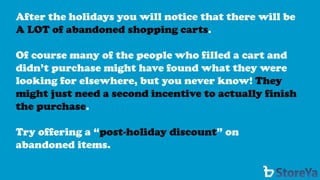 After the holidays you will notice that there will be A LOT of abandoned shopping carts. 
Of course many of the people who filled a cart and didn’t purchase might have found what they were looking for elsewhere, but you never know! They might just need a second incentive to actually finish the purchase. 
Try offering a “post-holiday discount” on abandoned items.  