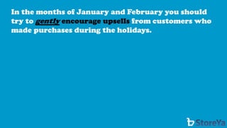 In the months of January and February you should try to gentlyencourage upsells from customers who made purchases during the holidays.  