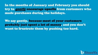 In the months of January and February you should try to gentlyencourage upsells from customers who made purchases during the holidays. 
We say gently, because most of your customers probably just spent a lot of money, and you don’t want to frustrate them by pushing too hard.  