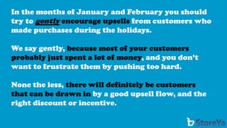 In the months of January and February you should try to gentlyencourage upsells from customers who made purchases during the holidays. 
We say gently, because most of your customers probably just spent a lot of money, and you don’t want to frustrate them by pushing too hard. 
None the less, there will definitely be customers that can be drawn inby a good upsell flow, and the right discount or incentive.  