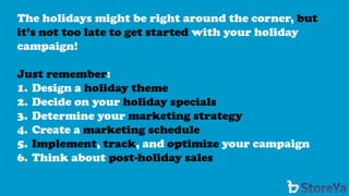 The holidays might be right around the corner, but it’s not too late to get startedwith your holiday campaign! 
Just remember: 
1.Design a holiday theme 
2.Decide on your holiday specials 
3.Determine your marketing strategy 
4.Create a marketing schedule 
5.Implement, track, and optimizeyour campaign 
6.Think about post-holiday sales  